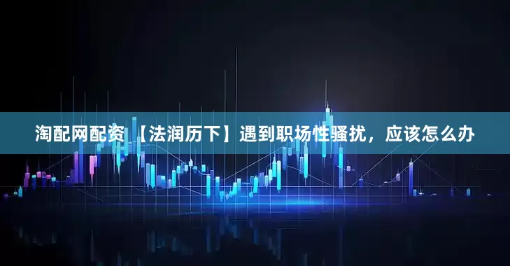 淘配网配资 【法润历下】遇到职场性骚扰，应该怎么办