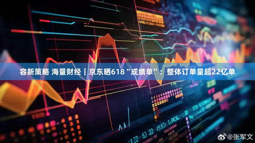 容新策略 海量财经｜京东晒618“成绩单”：整体订单量超22亿单
