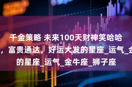 千金策略 未来100天财神笑哈哈，金钱抱回家，富贵通达，好运大发的星座_运气_金牛座_狮子座