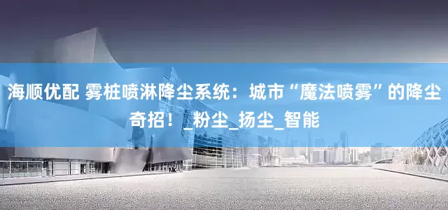 海顺优配 雾桩喷淋降尘系统：城市“魔法喷雾”的降尘奇招！_粉尘_扬尘_智能