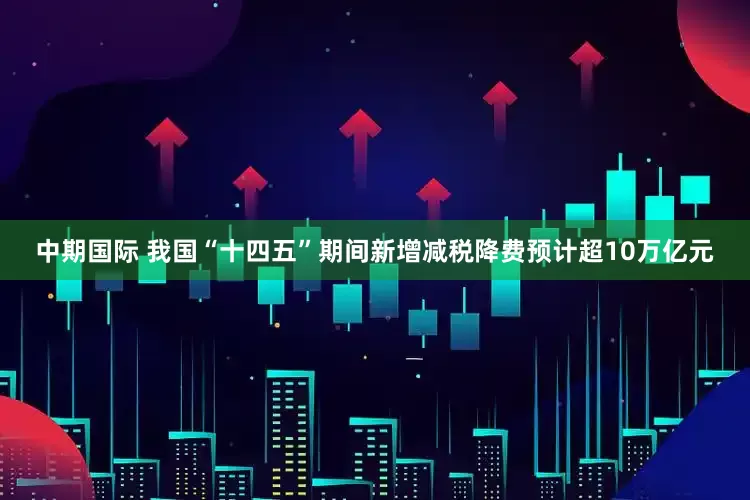 中期国际 我国“十四五”期间新增减税降费预计超10万亿元