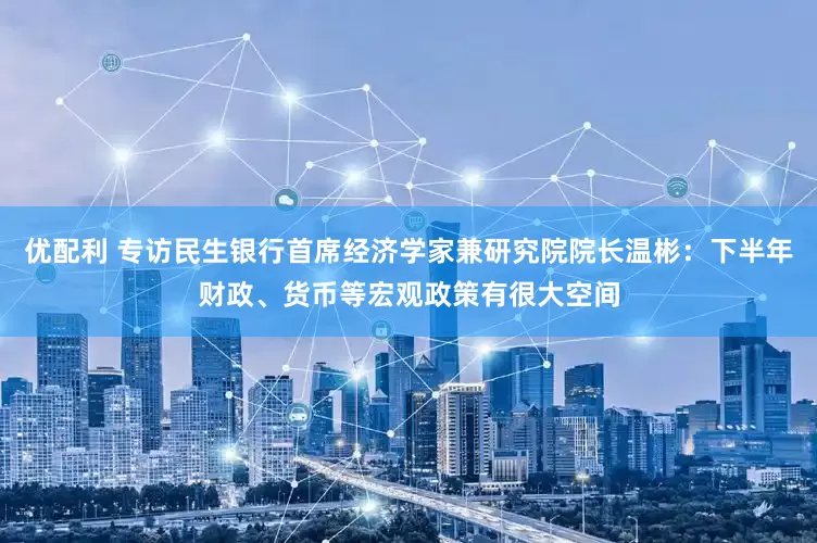 优配利 专访民生银行首席经济学家兼研究院院长温彬：下半年财政、货币等宏观政策有很大空间
