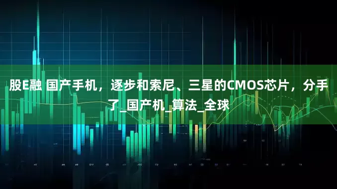 股E融 国产手机，逐步和索尼、三星的CMOS芯片，分手了_国产机_算法_全球