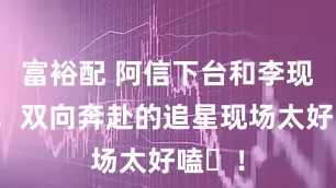 富裕配 阿信下台和李现握手，双向奔赴的追星现场太好嗑​！