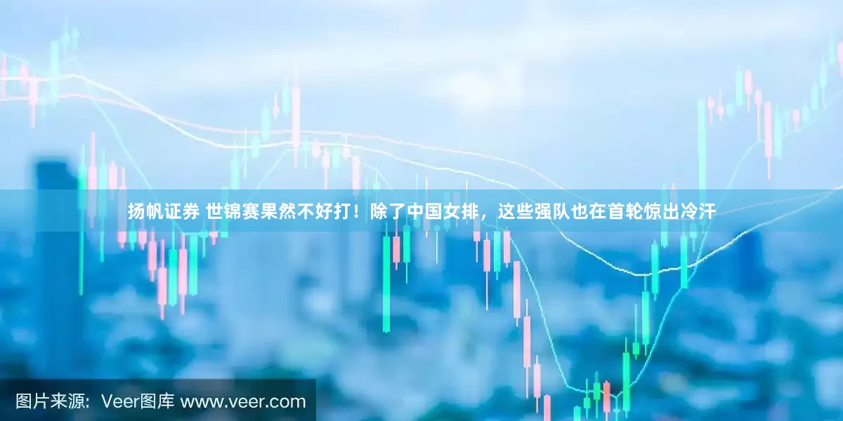 扬帆证券 世锦赛果然不好打！除了中国女排，这些强队也在首轮惊出冷汗