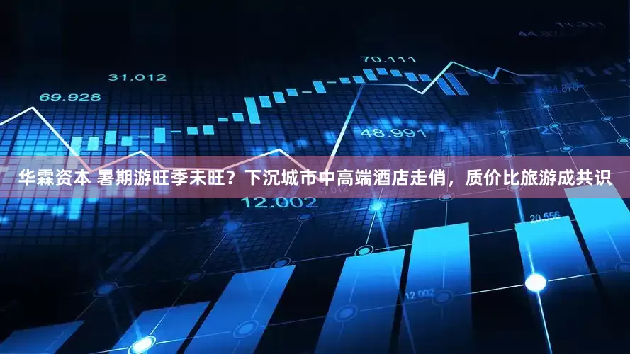 华霖资本 暑期游旺季未旺？下沉城市中高端酒店走俏，质价比旅游成共识
