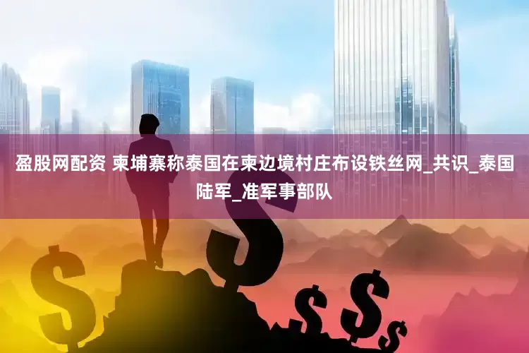 盈股网配资 柬埔寨称泰国在柬边境村庄布设铁丝网_共识_泰国陆军_准军事部队