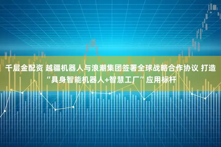 千层金配资 越疆机器人与浪潮集团签署全球战略合作协议 打造“具身智能机器人+智慧工厂”应用标杆