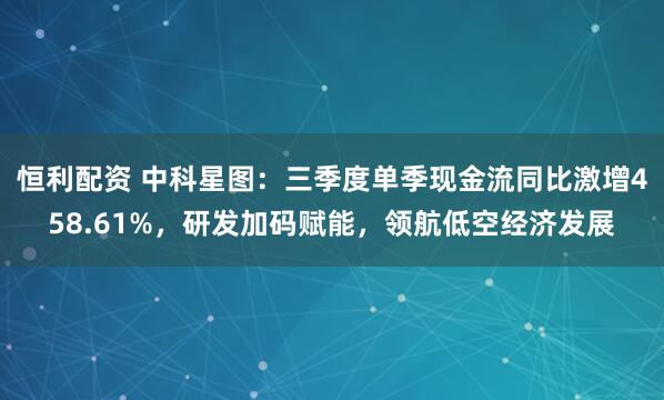 恒利配资 中科星图：三季度单季现金流同比激增458.61%，研发加码赋能，领航低空经济发展