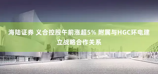 海陆证券 义合控股午前涨超5% 附属与HGC环电建立战略合作关系