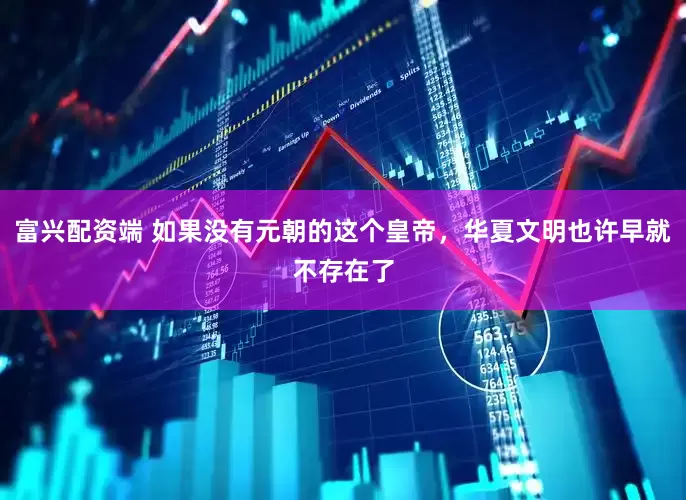 富兴配资端 如果没有元朝的这个皇帝，华夏文明也许早就不存在了