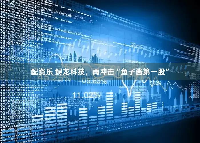 配资乐 鲟龙科技，再冲击“鱼子酱第一股”