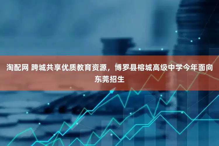 淘配网 跨城共享优质教育资源，博罗县榕城高级中学今年面向东莞招生